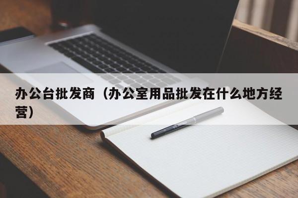 办公台批发商（办公室用品批发在什么地方经营）