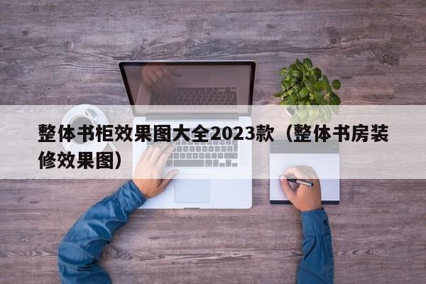 整体书柜效果图大全2023款（整体书房装修效果图）