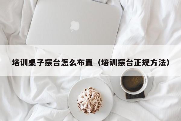 培训桌子摆台怎么布置（培训摆台正规方法）