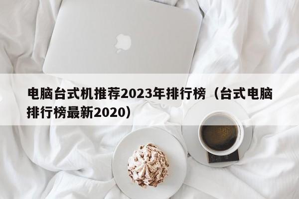 电脑台式机推荐2023年排行榜（台式电脑排行榜最新2020）