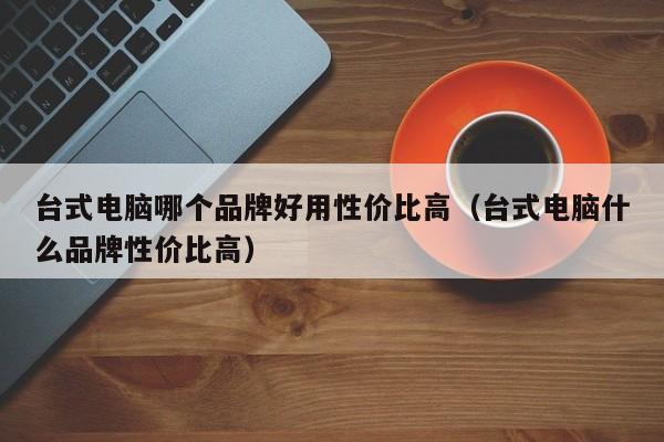 台式电脑哪个品牌好用性价比高（台式电脑什么品牌性价比高）  第1张