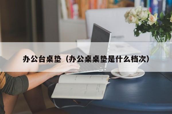 办公台桌垫（办公桌桌垫是什么档次）