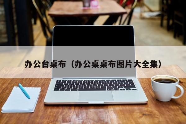 办公台桌布（办公桌桌布图片大全集）